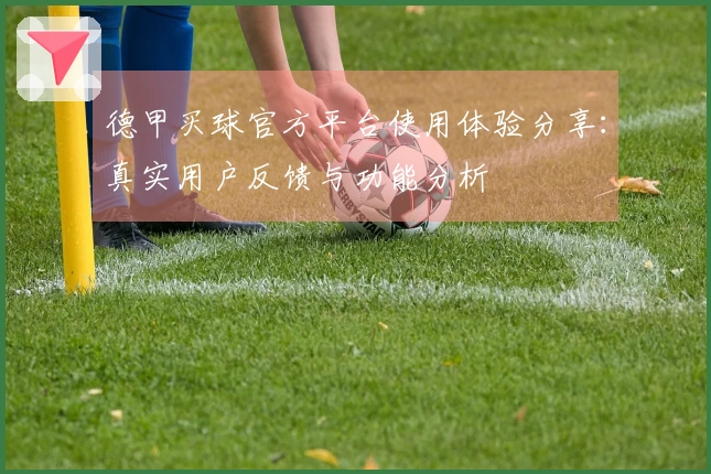 德甲买球官方平台使用体验分享：真实用户反馈与功能分析